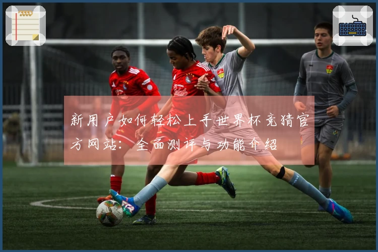 新用户如何轻松上手世界杯竞猜官方网站：全面测评与功能介绍