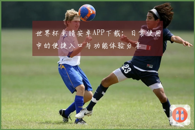 世界杯竞猜安卓APP下载：日常使用中的便捷入口与功能体验分享
