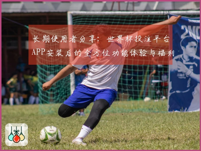 长期使用者分享：世界杯投注平台APP安装后的全方位功能体验与福利汇总